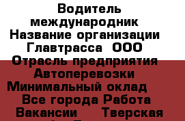 Водитель-международник › Название организации ­ Главтрасса, ООО › Отрасль предприятия ­ Автоперевозки › Минимальный оклад ­ 1 - Все города Работа » Вакансии   . Тверская обл.,Торжок г.